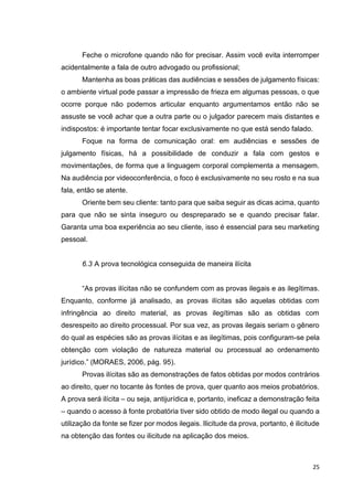 25
Feche o microfone quando não for precisar. Assim você evita interromper
acidentalmente a fala de outro advogado ou profissional;
Mantenha as boas práticas das audiências e sessões de julgamento físicas:
o ambiente virtual pode passar a impressão de frieza em algumas pessoas, o que
ocorre porque não podemos articular enquanto argumentamos então não se
assuste se você achar que a outra parte ou o julgador parecem mais distantes e
indispostos: é importante tentar focar exclusivamente no que está sendo falado.
Foque na forma de comunicação oral: em audiências e sessões de
julgamento físicas, há a possibilidade de conduzir a fala com gestos e
movimentações, de forma que a linguagem corporal complementa a mensagem.
Na audiência por videoconferência, o foco é exclusivamente no seu rosto e na sua
fala, então se atente.
Oriente bem seu cliente: tanto para que saiba seguir as dicas acima, quanto
para que não se sinta inseguro ou despreparado se e quando precisar falar.
Garanta uma boa experiência ao seu cliente, isso é essencial para seu marketing
pessoal.
6.3 A prova tecnológica conseguida de maneira ilícita
“As provas ilícitas não se confundem com as provas ilegais e as ilegítimas.
Enquanto, conforme já analisado, as provas ilícitas são aquelas obtidas com
infringência ao direito material, as provas ilegítimas são as obtidas com
desrespeito ao direito processual. Por sua vez, as provas ilegais seriam o gênero
do qual as espécies são as provas ilícitas e as ilegítimas, pois configuram-se pela
obtenção com violação de natureza material ou processual ao ordenamento
jurídico.” (MORAES, 2006, pág. 95).
Provas ilícitas são as demonstrações de fatos obtidas por modos contrários
ao direito, quer no tocante às fontes de prova, quer quanto aos meios probatórios.
A prova será ilícita – ou seja, antijurídica e, portanto, ineficaz a demonstração feita
– quando o acesso à fonte probatória tiver sido obtido de modo ilegal ou quando a
utilização da fonte se fizer por modos ilegais. Ilicitude da prova, portanto, é ilicitude
na obtenção das fontes ou ilicitude na aplicação dos meios.
 