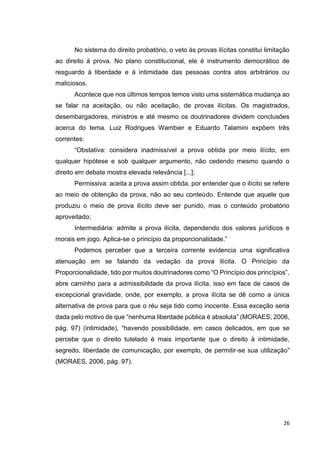 26
No sistema do direito probatório, o veto às provas ilícitas constitui limitação
ao direito à prova. No plano constitucional, ele é instrumento democrático de
resguardo à liberdade e à intimidade das pessoas contra atos arbitrários ou
maliciosos.
Acontece que nos últimos tempos temos visto uma sistemática mudança ao
se falar na aceitação, ou não aceitação, de provas ilícitas. Os magistrados,
desembargadores, ministros e até mesmo os doutrinadores dividem conclusões
acerca do tema. Luiz Rodrigues Wambier e Eduardo Talamini expõem três
correntes:
“Obstativa: considera inadmissível a prova obtida por meio ilícito, em
qualquer hipótese e sob qualquer argumento, não cedendo mesmo quando o
direito em debate mostra elevada relevância [...];
Permissiva: aceita a prova assim obtida, por entender que o ilícito se refere
ao meio de obtenção da prova, não ao seu conteúdo. Entende que aquele que
produziu o meio de prova ilícito deve ser punido, mas o conteúdo probatório
aproveitado;
Intermediária: admite a prova ilícita, dependendo dos valores jurídicos e
morais em jogo. Aplica-se o princípio da proporcionalidade.”
Podemos perceber que a terceira corrente evidencia uma significativa
atenuação em se falando da vedação da prova ilícita. O Princípio da
Proporcionalidade, tido por muitos doutrinadores como “O Princípio dos princípios”,
abre caminho para a admissibilidade da prova ilícita, isso em face de casos de
excepcional gravidade, onde, por exemplo, a prova ilícita se dê como a única
alternativa de prova para que o réu seja tido como inocente. Essa exceção seria
dada pelo motivo de que “nenhuma liberdade pública é absoluta” (MORAES, 2006,
pág. 97) (intimidade), “havendo possibilidade, em casos delicados, em que se
percebe que o direito tutelado é mais importante que o direito à intimidade,
segredo, liberdade de comunicação, por exemplo, de permitir-se sua utilização”
(MORAES, 2006, pág. 97).
 