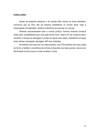 27
CONCLUSÃO
Diante da presente pesquisa e do estudo feito acerca do tema abordado,
conclui-se que as TICs são de extrema importância no mundo atual, visto a
necessidade de celeridade, eficácia e eficiência ao executar um serviço.
Olhando exclusivamente para o mundo jurídico, tivemos diversos avanços
neste setor, possibilitando que uma ação tenha início, meio e fim de maneira online,
tornando o serviço do advogado e justiça em geral mais célere, estreitando os laços
entre cliente e advogado, advogado, MP e/ou Judiciário.
No entanto nem tudo tem só o lado positivo, e as TICs também tem sido usada
de forma a facilitar a ocorrência de crimes já descritos dos tipos penais, sendo uma
difícil tarefa concluir quem e onde cometeu o crime.
 
