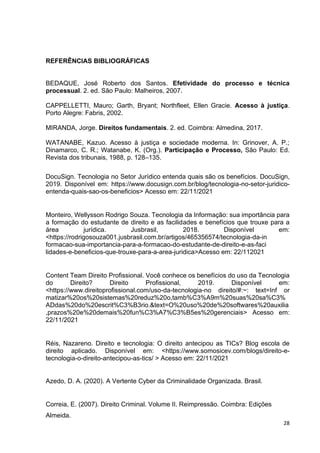 28
REFERÊNCIAS BIBLIOGRÁFICAS
BEDAQUE, José Roberto dos Santos. Efetividade do processo e técnica
processual. 2. ed. São Paulo: Malheiros, 2007.
CAPPELLETTI, Mauro; Garth, Bryant; Northfleet, Ellen Gracie. Acesso à justiça.
Porto Alegre: Fabris, 2002.
MIRANDA, Jorge. Direitos fundamentais. 2. ed. Coimbra: Almedina, 2017.
WATANABE, Kazuo. Acesso à justiça e sociedade moderna. In: Grinover, A. P.;
Dinamarco, C. R.; Watanabe, K. (Org.). Participação e Processo, São Paulo: Ed.
Revista dos tribunais, 1988, p. 128–135.
DocuSign. Tecnologia no Setor Jurídico entenda quais são os benefícios. DocuSign,
2019. Disponível em: https://www.docusign.com.br/blog/tecnologia-no-setor-juridico-
entenda-quais-sao-os-beneficios> Acesso em: 22/11/2021
Monteiro, Wellysson Rodrigo Souza. Tecnologia da Informação: sua importância para
a formação do estudante de direito e as facilidades e benefícios que trouxe para a
área jurídica. Jusbrasil, 2018. Disponível em:
<https://rodrigosouza001.jusbrasil.com.br/artigos/465356574/tecnologia-da-in
formacao-sua-importancia-para-a-formacao-do-estudante-de-direito-e-as-faci
lidades-e-beneficios-que-trouxe-para-a-area-juridica>Acesso em: 22/112021
Content Team Direito Profissional. Você conhece os benefícios do uso da Tecnologia
do Direito? Direito Profissional, 2019. Disponível em:
<https://www.direitoprofissional.com/uso-da-tecnologia-no direito/#:~: text=Inf or
matizar%20os%20sistemas%20reduz%20o,tamb%C3%A9m%20suas%20sa%C3%
ADdas%20do%20escrit%C3%B3rio.&text=O%20uso%20de%20softwares%20auxilia
,prazos%20e%20demais%20fun%C3%A7%C3%B5es%20gerenciais> Acesso em:
22/11/2021
Réis, Nazareno. Direito e tecnologia: O direito antecipou as TICs? Blog escola de
direito aplicado. Disponível em: <https://www.somosicev.com/blogs/direito-e-
tecnologia-o-direito-antecipou-as-tics/ > Acesso em: 22/11/2021
Azedo, D. A. (2020). A Vertente Cyber da Criminalidade Organizada. Brasil.
Correia, E. (2007). Direito Criminal. Volume II. Reimpressão. Coimbra: Edições
Almeida.
 