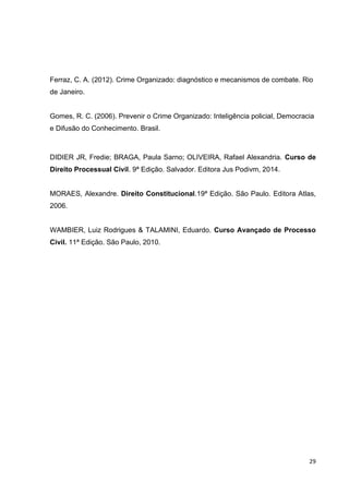 29
Ferraz, C. A. (2012). Crime Organizado: diagnóstico e mecanismos de combate. Rio
de Janeiro.
Gomes, R. C. (2006). Prevenir o Crime Organizado: Inteligência policial, Democracia
e Difusão do Conhecimento. Brasil.
DIDIER JR, Fredie; BRAGA, Paula Sarno; OLIVEIRA, Rafael Alexandria. Curso de
Direito Processual Civil. 9ª Edição. Salvador. Editora Jus Podivm, 2014.
MORAES, Alexandre. Direito Constitucional.19ª Edição. São Paulo. Editora Atlas,
2006.
WAMBIER, Luiz Rodrigues & TALAMINI, Eduardo. Curso Avançado de Processo
Civil. 11ª Edição. São Paulo, 2010.
 