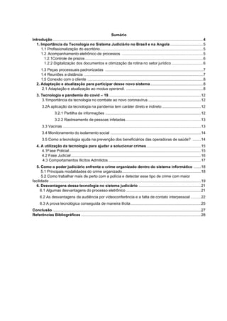 Sumário
Introdução...............................................................................................................................................4
1. Importância da Tecnologia no Sistema Judiciário no Brasil e na Angola ...............................5
1.1 Profissionalização do escritório..................................................................................................5
1.2 Acompanhamento eletrônico de processos .............................................................................5
1.2.1Controle de prazos ................................................................................................................6
1.2.2 Digitalização dos documentos e otimização da rotina no setor jurídico ..............................6
1.3 Peças processuais padronizadas .............................................................................................7
1.4 Reuniões a distância .................................................................................................................7
1.5 Conexão com o cliente ..............................................................................................................8
2. Adaptação e atualização para participar desse novo sistema ..................................................8
2.1 Adaptação e atualização ao modus operandi. .........................................................................8
3. Tecnologia e pandemia do covid – 19........................................................................................12
3.1Importância da tecnologia no combate ao novo coronavírus ..................................................12
3.2A aplicação da tecnologia na pandemia tem caráter direto e indireto .....................................12
3.2.1 Partilha de informações ...........................................................................................12
3.2.2 Rastreamento de pessoas infetadas........................................................................13
3.3 Vacinas ...................................................................................................................................13
3.4 Monitoramento do isolamento social ......................................................................................14
3.5 Como a tecnologia ajuda na prevenção dos beneficiários das operadoras de saúde? ........14
4. A utilização da tecnologia para ajudar a solucionar crimes....................................................15
4.1Fase Policial.........................................................................................................................................15
4.2 Fase Judicial.......................................................................................................................................16
4.3 Comportamentos Ilicítos Admitidos ........................................................................................17
5. Como o poder judiciário enfrenta o crime organizado dentro do sistema informático .......18
5.1 Principais modalidades do crime organizado...........................................................................18
5.2 Como trabalhar mais de perto com a polícia e detectar esse tipo de crime com maior
facilidade ................................................................................................................................................19
6. Desvantagens dessa tecnologia no sistema judiciário ...........................................................21
6.1 Algumas desvantagens do processo eletrônico .......................................................................21
6.2 As desvantagens da audiência por videoconferência e a falta de contato interpessoal ..........22
6.3 A prova tecnológica conseguida de maneira ilícita...................................................................25
Conclusão .............................................................................................................................................27
Referências Bibliográficas ..................................................................................................................28
 