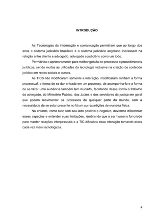 4
INTRODUÇÃO
As Tecnologias da informação e comunicação permitiram que ao longo dos
anos o sistema judiciário brasileiro e o sistema judiciário angolano inovassem na
relação entre cliente e advogado, advogado e judiciário como um todo.
Permitindo o aprimoramento para melhor gestão de processos e procedimentos
jurídicos, sendo muitas as utilidades da tecnologia inclusive na criação de conteúdo
jurídico em redes sociais e cursos.
As TICS não modificaram somente a interação, modificaram também a forma
processual, a forma de se dar entrada em um processo, de acompanha-lo e a forma
de se fazer uma audiência também tem mudado, facilitando dessa forma o trabalho
do advogado, do Ministério Público, dos Juízes e dos servidores da justiça em geral
que podem movimentar os processos de qualquer parte da mundo, sem a
necessidade de se estar presente no fórum ou repartições de maneira física.
No entanto, como tudo tem seu lado positivo e negativo, devemos diferenciar
esses aspectos e entender suas limitações, lembrando que o ser humano foi criado
para manter relações interpessoais e a TIC dificultou essa interação tornando estas
cada vez mais tecnológicas.
 
