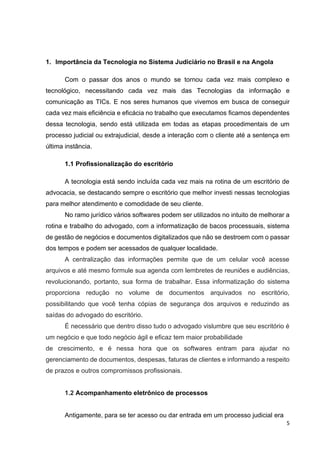 5
1. Importância da Tecnologia no Sistema Judiciário no Brasil e na Angola
Com o passar dos anos o mundo se tornou cada vez mais complexo e
tecnológico, necessitando cada vez mais das Tecnologias da informação e
comunicação as TICs. E nos seres humanos que vivemos em busca de conseguir
cada vez mais eficiência e eficácia no trabalho que executamos ficamos dependentes
dessa tecnologia, sendo está utilizada em todas as etapas procedimentais de um
processo judicial ou extrajudicial, desde a interação com o cliente até a sentença em
última instância.
1.1 Profissionalização do escritório
A tecnologia está sendo incluída cada vez mais na rotina de um escritório de
advocacia, se destacando sempre o escritório que melhor investi nessas tecnologias
para melhor atendimento e comodidade de seu cliente.
No ramo jurídico vários softwares podem ser utilizados no intuito de melhorar a
rotina e trabalho do advogado, com a informatização de bacos processuais, sistema
de gestão de negócios e documentos digitalizados que não se destroem com o passar
dos tempos e podem ser acessados de qualquer localidade.
A centralização das informações permite que de um celular você acesse
arquivos e até mesmo formule sua agenda com lembretes de reuniões e audiências,
revolucionando, portanto, sua forma de trabalhar. Essa informatização do sistema
proporciona redução no volume de documentos arquivados no escritório,
possibilitando que você tenha cópias de segurança dos arquivos e reduzindo as
saídas do advogado do escritório.
É necessário que dentro disso tudo o advogado vislumbre que seu escritório é
um negócio e que todo negócio ágil e eficaz tem maior probabilidade
de crescimento, e é nessa hora que os softwares entram para ajudar no
gerenciamento de documentos, despesas, faturas de clientes e informando a respeito
de prazos e outros compromissos profissionais.
1.2 Acompanhamento eletrônico de processos
Antigamente, para se ter acesso ou dar entrada em um processo judicial era
 