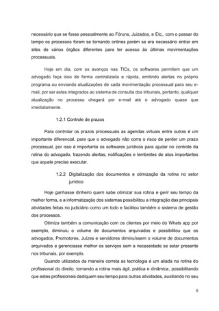 6
necessário que se fosse pessoalmente ao Fóruns, Juizados, e Etc,. com o passar do
tempo os processos foram se tornando onlines porém se era necessário entrar em
sites de vários órgãos diferentes para ter acesso às últimas movimentações
processuais.
Hoje em dia, com os avanços nas TICs, os softwares permitem que um
advogado faça isso de forma centralizada e rápida, emitindo alertas no próprio
programa ou enviando atualizações de cada movimentação processual para seu e-
mail, por ser estes integrados ao sistema de consulta dos tribunais, portanto, qualquer
atualização no processo chegará por e-mail até o advogado quase que
imediatamente.
1.2.1 Controle de prazos
Para controlar os prazos processuais as agendas virtuais entre outras é um
importante diferencial, para que o advogado não corra o risco de perder um prazo
processual, por isso é importante os softwares jurídicos para ajudar no controle da
rotina do advogado, trazendo alertas, notificações e lembretes de atos importantes
que aquele precise executar.
1.2.2 Digitalização dos documentos e otimização da rotina no setor
jurídico
Hoje ganhasse dinheiro quem sabe otimizar sua rotina e gerir seu tempo da
melhor forma, e a informatização dos sistemas possibilitou a integração das principais
atividades feitas no judiciário como um todo e facilitou também o sistema de gestão
dos processos.
Otimiza também a comunicação com os clientes por meio do Whats app por
exemplo, diminuiu o volume de documentos arquivados e possibilitou que os
advogados, Promotores, Juízes e servidores diminuíssem o volume de documentos
arquivados e gerenciasse melhor os serviços sem a necessidade se estar presente
nos tribunais, por exemplo.
Quando utilizados da maneira correta as tecnologia é um aliada na rotina do
profissional do direito, tornando a rotina mais ágil, prática e dinâmica, possibilitando
que estes profissionais dediquem seu tempo para outras atividades, auxiliando no seu
 