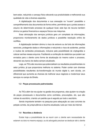 7
bem-estar, reduzindo o cansaço físico elevando sua produtividade e melhorando sua
qualidade de vida e diversos aspectos.
A digitalização dos documentos e sua anexação na “nuvem” possibilita o
compartilhamento dos documentos de forma online, permitindo que o jurista acesse o
arquivo de determinado processo de qualquer local, este tipo de recurso também
diminui os gastos financeiros e espaços físicos nas máquinas.
Essa otimização dos serviços jurídicos gera um compilado de informações,
proporciona monitoramento de dados jurídicos e possibilita resolução online de
conflitos.
A digitalização também diminui o risco de extravio ou de furto de informações
sensíveis, protegendo dados e informações e reduzindo o risco de acidentes, perdas
e roubos de conteúdos processuais, inclusive pela possibilidade de criptografas e
colocar senhas nesses arquivos. Facilitando a confecção de relatórios que podem ser
enviados para o cliente como forma de atualização do mesmo sobre o processo,
deixando seu banco de dados sempre atualizado.
Logo, as TICs são recursos que potencializam os resultados procedimentais no
setor jurídico, já que proporciona melhoria no sistema. Poder contar com diversas
possibilidades resultantes da transformação do mundo digital é, sem dúvida, um
diferencial que aumenta as chances de melhorar seus negócios e modernizar seus
serviços no campo do Direito.
1.3 Peças processuais padronizadas
As TICs além de nos ajudar na gestão dos programas, elas ajudam na criação
de peças processuais e documentos como contratos, procurações, etc, que são
rotinas do escritório, criando um padrão que é seguido por todo o escritório.
Sendo importante também na pesquisa para adequação ao caso concreto da
petição correta, da jurisprudência e doutrina atualizada, tudo por meio da internet.
1.4 Reuniões a distância
Existe hoje a possibilidade de se reunir com o cliente sem necessidade de
estarem os dois no mesmo espaço, ou do advogado precisar se deslocar até o cliente
 