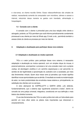 8
e vice-versa, se chama reunião Online. Essas videoconferências são simples de
realizar, necessitando somente de computador com microfone, câmera e acesso a
internet, reduzindo dessa maneira os gastos com translado, alimentação e
hospedagem.
1.5 Conexão com o cliente
A conexão com o cliente é primordial para uma boa relação entre cliente e
advogado, portanto, as TICs permitem que você informe periodicamente o andamento
processual a seu cliente por meio de Whats app, E-mail, e etc., permitindo também o
acesso direto do cliente ao processo por meio da internet.
2. Adaptação e atualização para participar desse novo sistema
2.1 Adaptação e atualização ao modus operandi.
TICs e o setor jurídico: para participar desse novo sistema, é necessário
adaptação e atualização ao modus operandi, com um simples clique do mouse, é
possível peticionar, acompanhar o processo e ter uma conexão maior com a própria
Justiça, tal abordagem analítica é um caminho esperançoso a ser percorrido no
sentido de dar legitimidade a aproximação do Judiciário com a sociedade, por meio
das ferramentas virtuais. Quem atua nesse ramo já percebeu que mudar significa
identificar novas oportunidades que se abrirão. O resultado se revela na modernização
do setor, na maior produtividade dos envolvidos nesse sistema e, principalmente, na
satisfação dos clientes com os serviços.
A obra atemporal de CAPPELLETTI e GARTH (2002, p.8) defende,
fundamentalmente, que o sistema seja “igualmente acessível a todos”, dentro do
conceito de uma justiça universal, integrativa, constituindo em sua definição o mais
básico dos direitos humanos.
O uso das ferramentas das TICs no setor jurídico tem sido um forte aliado para
permitir um novo olhar sobre os pilares mais importantes que direcionam o
empreendimento.
 