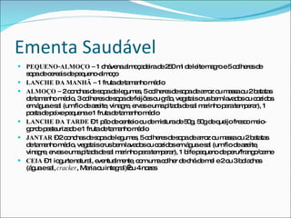 Ementa Saudável PEQUENO-ALMOÇO –  1 chávena almoçadeira de 250 ml de leite magro e 5 colheres de sopa de cereais de pequeno-almoço LANCHE DA MANHÃ –  1 fruta de tamanho médio ALMOÇO –  2 conchas de sopa de legumes, 5 colheres de sopa de arroz ou massa ou 2 batatas de tamanho médio, 3 colheres de sopa de feijões ou grão, vegetais crus bem lavados ou cozidos em água e sal (um fio de azeite, vinagre, ervas e uma pitada de sal marinho para temperar), 1 posta de peixe pequena e 1 fruta de tamanho médio LANCHE DA TARDE  – 1 pão de centeio ou de mistura de 50g, 50g de queijo fresco meio-gordo pasteurizado e 1 fruta de tamanho médio JANTAR  – 2 conchas de sopa de legumes, 5 colheres de sopa de arroz ou massa ou 2 batatas de tamanho médio, vegetais crus bem lavados ou cozidos em água e sal (um fio de azeite, vinagre, ervas e uma pitada de sal marinho para temperar), 1 bife pequeno de peru/frango/carne CEIA  – 1 iogurte natural, eventualmente, com uma colher de chá de mel e 2 ou 3 bolachas (água e sal,  cracker , Maria ou integral) ou 4 nozes 