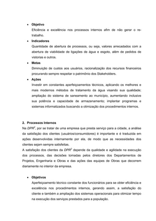 • Objetivo
      Eficiência e excelência nos processos internos afim de não gerar o re-
      trabalho.
   • Indicadores
      Quantidade de abertura de processos, ou seja, valores arrecadados com a
      abertura de viabilidade de ligações de água e esgoto, além de pedidos de
      vistorias e outros.
   • Metas
      Diminuição de custos aos usuários, racionalização dos recursos financeiros
      procurando sempre respeitar o patrimônio dos Stakeholders.
   • Ações
      Investir em constantes aperfeiçoamentos técnicos, aplicando os melhores e
      mais modernos métodos de tratamento da água visando sua qualidade;
      ampliação do sistema de saneamento ao município, aumentando inclusive
      sua potência e capacidade de armazenamento; implantar programas e
      sistemas informatizados buscando a otimização dos procedimentos internos.




2. Processos Internos
Na DPR2, por se tratar de uma empresa que presta serviço para a cidade, a análise
da satisfação dos clientes (usuários/consumidores) é importante e é traduzida em
ações desenvolvidas internamente por ela, de modo que as necessidades dos
clientes sejam sempre satisfeitas.
A satisfação dos clientes da DPR2 depende da qualidade e agilidade na execução
dos processos, das decisões tomadas pelos diretores dos Departamentos de
Projetos, Engenharia e Obras e das ações das equipes de Obras que decorrem
diariamente no interior da empresa.


   • Objetivos
      Aperfeiçoamento técnico constante dos funcionários para se obter eficiência e
      excelência nos procedimentos internos, gerando assim, a satisfação do
      cliente e também a ampliação dos sistemas operacionais para otimizar tempo
      na execução dos serviços prestados para a população.
 