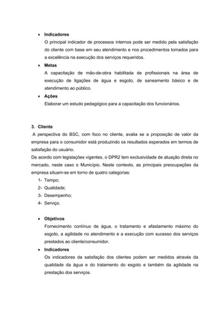 • Indicadores
      O principal indicador de processos internos pode ser medido pela satisfação
      do cliente com base em seu atendimento e nos procedimentos tomados para
      a excelência na execução dos serviços requeridos.
   • Metas
      A capacitação de mão-de-obra habilitada de profissionais na área de
      execução de ligações de água e esgoto, de saneamento básico e de
      atendimento ao público.
   • Ações
      Elaborar um estudo pedagógico para a capacitação dos funcionários.




3. Cliente
A perspectiva do BSC, com foco no cliente, avalia se a proposição de valor da
empresa para o consumidor está produzindo os resultados esperados em termos de
satisfação do usuário.
De acordo com legislações vigentes, o DPR2 tem exclusividade de atuação direta no
mercado, neste caso o Município. Neste contexto, as principais preocupações da
empresa situam-se em torno de quatro categorias:
   1- Tempo;
   2- Qualidade;
   3- Desempenho;
   4- Serviço.


   • Objetivos
      Fornecimento contínuo de água, o tratamento e afastamento máximo do
      esgoto, a agilidade no atendimento e a execução com sucesso dos serviços
      prestados ao cliente/consumidor.
   • Indicadores
      Os indicadores da satisfação dos clientes podem ser medidos através da
      qualidade da água e do tratamento do esgoto e também da agilidade na
      prestação dos serviços.
 