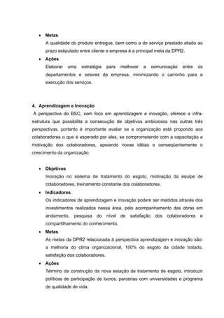 • Metas
      A qualidade do produto entregue, bem como a do serviço prestado aliado ao
      prazo estipulado entre cliente e empresa é a principal meta da DPR2.
   • Ações
      Elaborar   uma   estratégia     para    melhorar   a      comunicação   entre    os
      departamentos e setores da empresa, minimizando o caminho para a
      execução dos serviços.




4. Aprendizagem e Inovação
A perspectiva do BSC, com foco em aprendizagem e inovação, oferece a infra-
estrutura que possibilita a consecução de objetivos ambiciosos nas outras três
perspectivas, portanto é importante avaliar se a organização está propondo aos
colaboradores o que é esperado por eles, se comprometendo com a capacitação e
motivação dos colaboradores, apoiando novas idéias e conseqüentemente o
crescimento da organização.


   • Objetivos
      Inovação no sistema de tratamento do esgoto, motivação da equipe de
      colaboradores, treinamento constante dos colaboradores.
   • Indicadores
      Os indicadores de aprendizagem e inovação podem ser medidos através dos
      investimentos realizados nessa área, pelo acompanhamento das obras em
      andamento,   pesquisa    do     nível   de   satisfação    dos   colaboradores   e
      compartilhamento do conhecimento.
   • Metas
      As metas da DPR2 relacionada à perspectiva aprendizagem e inovação são:
      a melhoria do clima organizacional, 100% do esgoto da cidade tratado,
      satisfação dos colaboradores.
   • Ações
      Término da construção da nova estação de tratamento de esgoto, introduzir
      políticas de participação de lucros, parcerias com universidades e programa
      de qualidade de vida.
 