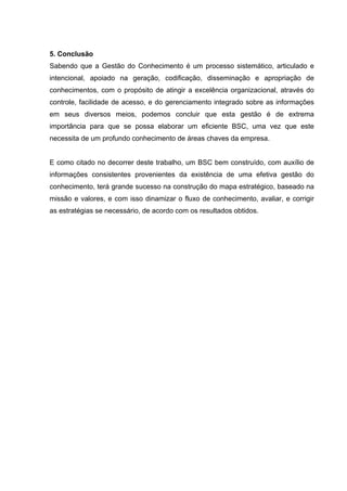 5. Conclusão
Sabendo que a Gestão do Conhecimento é um processo sistemático, articulado e
intencional, apoiado na geração, codificação, disseminação e apropriação de
conhecimentos, com o propósito de atingir a excelência organizacional, através do
controle, facilidade de acesso, e do gerenciamento integrado sobre as informações
em seus diversos meios, podemos concluir que esta gestão é de extrema
importância para que se possa elaborar um eficiente BSC, uma vez que este
necessita de um profundo conhecimento de áreas chaves da empresa.


E como citado no decorrer deste trabalho, um BSC bem construído, com auxílio de
informações consistentes provenientes da existência de uma efetiva gestão do
conhecimento, terá grande sucesso na construção do mapa estratégico, baseado na
missão e valores, e com isso dinamizar o fluxo de conhecimento, avaliar, e corrigir
as estratégias se necessário, de acordo com os resultados obtidos.
 