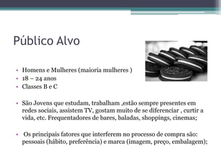 Público Alvo
• Homens e Mulheres (maioria mulheres )
• 18 – 24 anos
• Classes B e C
• São Jovens que estudam, trabalham ,estão sempre presentes em
redes sociais, assistem TV, gostam muito de se diferenciar , curtir a
vida, etc. Frequentadores de bares, baladas, shoppings, cinemas;
• Os principais fatores que interferem no processo de compra são:
pessoais (hábito, preferência) e marca (imagem, preço, embalagem);
 