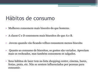 Hábitos de consumo
• Mulheres consomem mais biscoito do que homens.
• A classe C e D consomem mais biscoitos do que A e B.
• Jovens quando vão ficando velhos consomem menos biscoito
• Quanto ao consumo de biscoitos, os gostos são variados. Apreciam
mais os recheados, mas também consomem os salgados.
• Seus hábitos de lazer tem na lista shopping center, cinema, bares,
festas, praia, etc. Não se sentem influenciados por pessoas para
consumir.
 