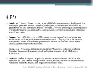 4 P’s
• Produto – O Biscoito Negresco conta com a credibilidade de ser uma marca Nestlé, que já é de
confiança e querida do público. Além disso, sua imagem já é conhecida do consumidor e o
produto vem em uma embalagem atraente e moderna. O produto tem variações de sabor (Eclipse
e Original) e também aparece em outros segmentos, como sorvete. Sua embalagem utiliza-se de
cores branco e azul.
• Preço – Preço médio R$1,75 - 2,30. O Negresco pode ser considerado um produto de boa
qualidade por um preço justo, permanecendo na mesma faixa de preço dos outros biscoitos
concorrentes. Porém, existem outros produtos mais baratos, voltados para classes menos
abastadas; e também produtos mais caros.
• Promoção – Propaganda tradicional; mídia digital; PDV; eventos exclusivos; Marketing
Esportivo. Campanhas de engajamento, ativações diferenciadas e interatividade com o
consumidor.
• Praça –O produto é comprado em padarias, mercearias, supermercados, mercados, mini
mercados, etc Todo o Brasil, principalmente, Sudeste, Norte e Nordeste. Nas principais redes
varejistas e atacadistas do país, além de pequenos comércios locais.
Fonte: SIMABESP – Sindicato da Indústria de Massas Alimentícias e Biscoitos no Estado de São Paulo
 