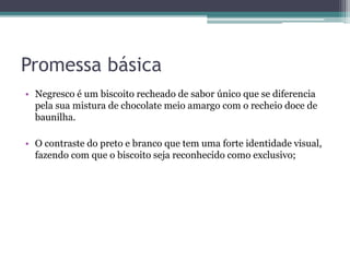 Promessa básica
• Negresco é um biscoito recheado de sabor único que se diferencia
pela sua mistura de chocolate meio amargo com o recheio doce de
baunilha.
• O contraste do preto e branco que tem uma forte identidade visual,
fazendo com que o biscoito seja reconhecido como exclusivo;
 