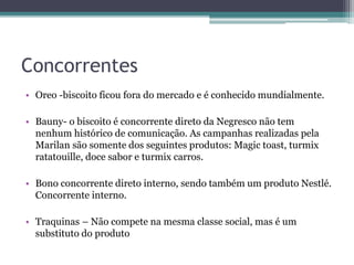 Concorrentes
• Oreo -biscoito ficou fora do mercado e é conhecido mundialmente.
• Bauny- o biscoito é concorrente direto da Negresco não tem
nenhum histórico de comunicação. As campanhas realizadas pela
Marilan são somente dos seguintes produtos: Magic toast, turmix
ratatouille, doce sabor e turmix carros.
• Bono concorrente direto interno, sendo também um produto Nestlé.
Concorrente interno.
• Traquinas – Não compete na mesma classe social, mas é um
substituto do produto
 