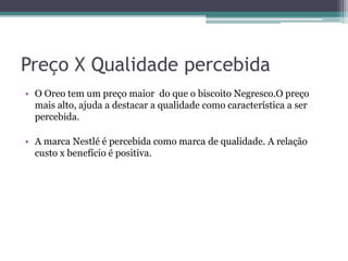 Preço X Qualidade percebida
• O Oreo tem um preço maior do que o biscoito Negresco.O preço
mais alto, ajuda a destacar a qualidade como característica a ser
percebida.
• A marca Nestlé é percebida como marca de qualidade. A relação
custo x benefício é positiva.
 