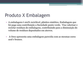 Produto X Embalagem
• A embalagem é 100% reciclável, plástico sintético. Embalagem que
foi paga uma contribuição a Sociedade ponto verde. Visa valorizar e
reciclar resíduos de embalagens, contribuindo para a diminuição do
volume de resíduos depositados em aterros.
• A Oreo apresenta uma embalagem parecida com as mesmas cores
azul e branco.
 