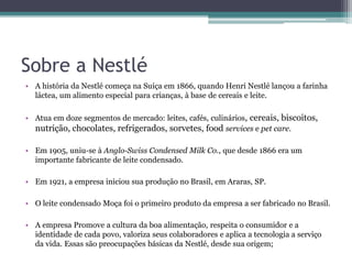 Sobre a Nestlé
• A história da Nestlé começa na Suíça em 1866, quando Henri Nestlé lançou a farinha
láctea, um alimento especial para crianças, à base de cereais e leite.
• Atua em doze segmentos de mercado: leites, cafés, culinários, cereais, biscoitos,
nutrição, chocolates, refrigerados, sorvetes, food services e pet care.
• Em 1905, uniu-se à Anglo-Swiss Condensed Milk Co., que desde 1866 era um
importante fabricante de leite condensado.
• Em 1921, a empresa iniciou sua produção no Brasil, em Araras, SP.
• O leite condensado Moça foi o primeiro produto da empresa a ser fabricado no Brasil.
• A empresa Promove a cultura da boa alimentação, respeita o consumidor e a
identidade de cada povo, valoriza seus colaboradores e aplica a tecnologia a serviço
da vida. Essas são preocupações básicas da Nestlé, desde sua origem;
 
