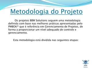 Metodologia do Projeto 
Os projetos BBW Solutions seguem uma metodologia 
definida com base nas melhores práticas apresentadas pelo 
PMBOK® que é referência em Gerenciamento de Projetos, de 
forma a proporcionar um nível adequado de controle e 
gerenciamento. 
Esta metodologia está dividida nas seguintes etapas: 
 