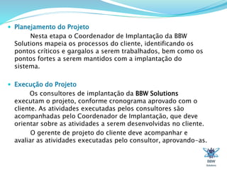  Planejamento do Projeto 
Nesta etapa o Coordenador de Implantação da BBW 
Solutions mapeia os processos do cliente, identificando os 
pontos críticos e gargalos a serem trabalhados, bem como os 
pontos fortes a serem mantidos com a implantação do 
sistema. 
 Execução do Projeto 
Os consultores de implantação da BBW Solutions 
executam o projeto, conforme cronograma aprovado com o 
cliente. As atividades executadas pelos consultores são 
acompanhadas pelo Coordenador de Implantação, que deve 
orientar sobre as atividades a serem desenvolvidas no cliente. 
O gerente de projeto do cliente deve acompanhar e 
avaliar as atividades executadas pelo consultor, aprovando-as. 
 