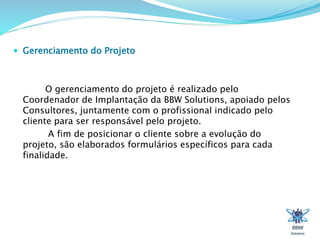  Gerenciamento do Projeto 
O gerenciamento do projeto é realizado pelo 
Coordenador de Implantação da BBW Solutions, apoiado pelos 
Consultores, juntamente com o profissional indicado pelo 
cliente para ser responsável pelo projeto. 
A fim de posicionar o cliente sobre a evolução do 
projeto, são elaborados formulários específicos para cada 
finalidade. 
 