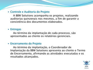  Controle e Auditoria do Projeto 
A BBW Solutions acompanha os projetos, realizando 
auditorias quinzenais nos mesmos, a fim de garantir a 
consistência dos documentos elaborados. 
 Entregas 
Ao término da implantação de cada processo, são 
apresentados ao cliente os relatórios gerenciais. 
 Encerramento do Projeto 
Ao término da implantação, o Coordenador de 
Implantação da BBW Solutions apresenta ao cliente o Termo 
de Encerramento, afirmando as atividades executadas e os 
resultados alcançados. 
 