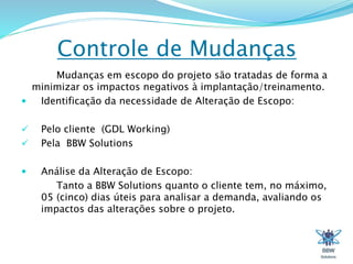 Controle de Mudanças 
Mudanças em escopo do projeto são tratadas de forma a 
minimizar os impactos negativos à implantação/treinamento. 
 Identificação da necessidade de Alteração de Escopo: 
 Pelo cliente (GDL Working) 
 Pela BBW Solutions 
 Análise da Alteração de Escopo: 
Tanto a BBW Solutions quanto o cliente tem, no máximo, 
05 (cinco) dias úteis para analisar a demanda, avaliando os 
impactos das alterações sobre o projeto. 
 