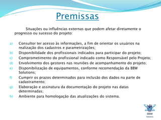 Premissas 
Situações ou influências externas que podem afetar diretamente o 
progresso ou sucesso do projeto: 
a) Consultor ter acesso às informações, a fim de orientar os usuários na 
realização dos cadastros e parametrizações; 
b) Disponibilidade dos profissionais indicados para participar do projeto; 
c) Comprometimento do profissional indicado como Responsável pelo Projeto; 
d) Envolvimento dos gestores nas reuniões de acompanhamento do projeto; 
e) Disponibilização de equipamentos, conforme recomendação da BBW 
Solutions; 
f) Cumprir os prazos determinados para inclusão dos dados na parte de 
cadastramento; 
g) Elaboração e assinatura da documentação do projeto nas datas 
determinadas; 
h) Ambiente para homologação das atualizações do sistema. 
 