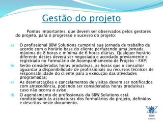 Gestão do projeto 
Pontos importantes, que devem ser observados pelos gestores 
do projeto, para o progresso e sucesso do projeto: 
a) O profissional BBW Solutions cumprirá sua jornada de trabalho de 
acordo com o horário base do cliente perfazendo uma jornada 
máxima de 8 horas e mínima de 6 horas diárias. Qualquer horário 
diferente destes deverá ser negociado e acordado previamente e 
registrado no Formulário de Acompanhamento de Projeto – FAP; 
b) Serão consideradas horas produtivas, as horas que o consultor 
aguardar a disponibilidade de profissionais ou recursos técnicos de 
responsabilidade do cliente para a execução das atividades 
programadas; 
c) As desmarcações e cancelamentos de visitas devem ser notificados 
com antecedência, podendo ser consideradas horas produtivas 
caso não ocorra o aviso; 
d) O agendamento de profissionais da BBW Solutions está 
condicionado às assinaturas dos formulários do projeto, definidos 
e descritos neste documento. 
 