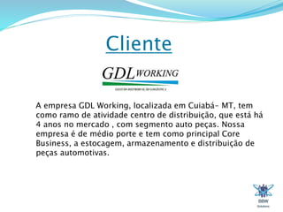 Cliente 
A empresa GDL Working, localizada em Cuiabá- MT, tem 
como ramo de atividade centro de distribuição, que está há 
4 anos no mercado , com segmento auto peças. Nossa 
empresa é de médio porte e tem como principal Core 
Business, a estocagem, armazenamento e distribuição de 
peças automotivas. 
 