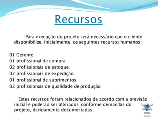 Recursos 
Para execução do projeto será necessário que o cliente 
disponibilize, inicialmente, os seguintes recursos humanos: 
01 Gerente 
01 profissional de compra 
02 profissionais de estoque 
02 profissionais de expedição 
01 profissional de suprimentos 
02 profissionais de qualidade de produção 
Estes recursos foram relacionados de acordo com a previsão 
inicial e poderão ser alterados, conforme demandas do 
projeto, devidamente documentadas. 
 