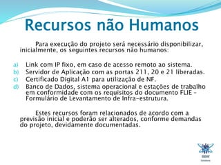 Recursos não Humanos 
Para execução do projeto será necessário disponibilizar, 
inicialmente, os seguintes recursos não humanos: 
a) Link com IP fixo, em caso de acesso remoto ao sistema. 
b) Servidor de Aplicação com as portas 211, 20 e 21 liberadas. 
c) Certificado Digital A1 para utilização de NF. 
d) Banco de Dados, sistema operacional e estações de trabalho 
em conformidade com os requisitos do documento FLIE – 
Formulário de Levantamento de Infra-estrutura. 
Estes recursos foram relacionados de acordo com a 
previsão inicial e poderão ser alterados, conforme demandas 
do projeto, devidamente documentadas. 
 