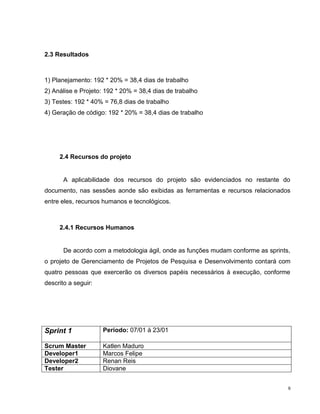 2.3 Resultados



1) Planejamento: 192 * 20% = 38,4 dias de trabalho
2) Análise e Projeto: 192 * 20% = 38,4 dias de trabalho
3) Testes: 192 * 40% = 76,8 dias de trabalho
4) Geração de código: 192 * 20% = 38,4 dias de trabalho




     2.4 Recursos do projeto


       A aplicabilidade dos recursos do projeto são evidenciados no restante do
documento, nas sessões aonde são exibidas as ferramentas e recursos relacionados
entre eles, recursos humanos e tecnológicos.



     2.4.1 Recursos Humanos


       De acordo com a metodologia ágil, onde as funções mudam conforme as sprints,
o projeto de Gerenciamento de Projetos de Pesquisa e Desenvolvimento contará com
quatro pessoas que exercerão os diversos papéis necessários à execução, conforme
descrito a seguir:




Sprint 1             Período: 07/01 à 23/01

Scrum Master         Katlen Maduro
Developer1           Marcos Felipe
Developer2           Renan Reis
Tester               Diovane


                                                                                  9
 