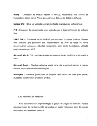 Wamp – Composto do módulo Apache e MySQL, responsável pelo serviço de
transação de dados para a Web e gerenciamento da base de dados do software.


Eclipse SR2 – IDE a ser utilizada na implementação do produto de software final.


PHP –linguagem de programação a ser utilizada para o desenvolvimento do software
final.


CAKE PHP – Framework escrito em PHP que tem como principais objetivos oferecer
uma estrutura que possibilite aos programadores de PHP de todos os níveis
desenvolverem aplicações robustas rapidamente, sem perder flexibilidade, utilizado
conjuntamente com MVC.


Microsoft Word– Editor de texto usados na documentação, relatórios e documentos
afins.


Microsoft Excel – Planilha eletrônica usada para criar o product backlog e manter
controle sobre determinadas modificações.


MSProject – Software gerenciador de projetos que servirá de base para gestão
atualizada e confiável do projeto do produto.




         2.4.3 Recursos de Hardware


          Para documentação, implementação e gestão do projeto de software, nossos
recursos iniciais de hardware estão agrupados em quatro notebooks, além do recurso
das nuvens, em servidores externos.



                                                                                   11
 
