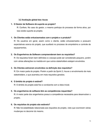 3.2 Avaliação global dos riscos

1. O Gestor de Software dá suporte ao projeto?
      R: Confere. No caso do gestor, o mesmo participa do processo de forma ativa, por
      isso existe suporte ao projeto.


1. Os Clientes estão entusiasmados com o projeto e o produto?
   R: Os usuários em geral, assim como o cliente, estão entusiasmados e possuem
   expectativas acerca do projeto, que auxiliará no processo de empréstimo e controle de
   equipamentos.


2. Os Engenheiros de Software compreenderam bem os requisitos?
   R: Os requisitos foram bem definidos e o escopo pode ser considerado pequeno, porém
   com várias alterações na medida em que outros stakeholders estejam envolvidos.


3. Os Clientes estiveram envolvidos na definição dos requisitos?
   R: Em maior parte do projeto. Porém a partir da Sprint 3, houve o envolvimento de mais
   stakeholders, o que acarretou em mais requisitos gerados.


4. O âmbito do projeto é estável?
   R: O âmbito do projeto está fixo e condizente com a ideia inicial.


5. Os engenheiros de software têm as competências requeridas?
   R: A maior parte dos engenheiros possui a competência necessária para desenvolver o
   projeto.


6. Os requisitos do projeto são estáveis?
   R: Não há estabilidade relacionada aos requisitos do projeto, visto que ocorreram várias
   mudanças no decorrer do mesmo.



                                                                                         13
 