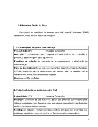 3.4 Redução e Gestão do Risco


       Para garantir as estratégias de redução, supervisão e gestão dos riscos (RSGR)
identificados, estão descrito abaixo os principais:




1. Exceder o prazo estipulado para a entrega
Probabilidade: 35%                      Impacto: Catastrófico
Descrição: O prazo estimado para o projeto é suficiente, porém o escopo é volátil e,
portanto, a estimativa pode estar equivocada.
Estratégia de redução: A realização de acompanhamento e atualização da
documentação.
Plano de Contingência: Focar no desenvolvimento e possível entrega das funções e
módulos essenciais para o funcionamento do sistema, além de negociar com o
cliente quanto à uma possível extensão do prazo.
Responsável: Marcos Felipe




2. Falta de validação por parte do usuário final


Probabilidade: 15%                      Impacto: Catastrófico
Descrição: Ocorreram de fato mudanças, devido aos principais stakeholders terem
sido entrevistados no meio do projeto, visto que não era possível entrevistá-los antes,
devido a problemas de comunicação.
Estratégia de redução: Realizar reuniões periódicas com parte dos envolvidos para
esclarecer requisitos e regras de negócio conforme o projeto é desenvolvido .

                                                                                          15
 