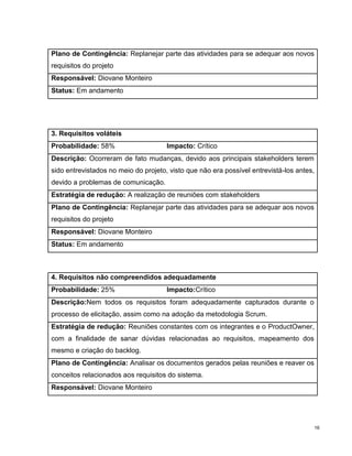 Plano de Contingência: Replanejar parte das atividades para se adequar aos novos
requisitos do projeto
Responsável: Diovane Monteiro
Status: Em andamento




3. Requisitos voláteis
Probabilidade: 58%                    Impacto: Crítico
Descrição: Ocorreram de fato mudanças, devido aos principais stakeholders terem
sido entrevistados no meio do projeto, visto que não era possível entrevistá-los antes,
devido a problemas de comunicação.
Estratégia de redução: A realização de reuniões com stakeholders
Plano de Contingência: Replanejar parte das atividades para se adequar aos novos
requisitos do projeto
Responsável: Diovane Monteiro
Status: Em andamento



4. Requisitos não compreendidos adequadamente
Probabilidade: 25%                    Impacto:Crítico
Descrição:Nem todos os requisitos foram adequadamente capturados durante o
processo de elicitação, assim como na adoção da metodologia Scrum.
Estratégia de redução: Reuniões constantes com os integrantes e o ProductOwner,
com a finalidade de sanar dúvidas relacionadas ao requisitos, mapeamento dos
mesmo e criação do backlog.
Plano de Contingência: Analisar os documentos gerados pelas reuniões e reaver os
conceitos relacionados aos requisitos do sistema.
Responsável: Diovane Monteiro




                                                                                          16
 