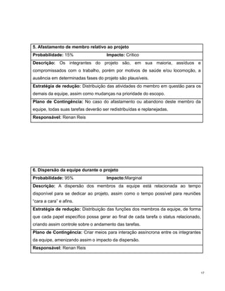 5. Afastamento de membro relativo ao projeto
Probabilidade: 15%                   Impacto: Crítico
Descrição: Os integrantes do projeto são, em sua maioria, assíduos e
compromissados com o trabalho, porém por motivos de saúde e/ou locomoção, a
ausência em determinadas fases do projeto são plausíveis.
Estratégia de redução: Distribuição das atividades do membro em questão para os
demais da equipe, assim como mudanças na prioridade do escopo.
Plano de Contingência: No caso do afastamento ou abandono deste membro da
equipe, todas suas tarefas deverão ser redistribuídas e replanejadas.
Responsável: Renan Reis




6. Dispersão da equipe durante o projeto
Probabilidade: 95%                   Impacto:Marginal
Descrição: A dispersão dos membros da equipe está relacionada ao tempo
disponível para se dedicar ao projeto, assim como o tempo possível para reuniões
“cara a cara” e afins.
Estratégia de redução: Distribuição das funções dos membros da equipe, de forma
que cada papel específico possa gerar ao final de cada tarefa o status relacionado,
criando assim controle sobre o andamento das tarefas.
Plano de Contingência: Criar meios para interação assíncrona entre os integrantes
da equipe, amenizando assim o impacto da dispersão.
Responsável: Renan Reis




                                                                                      17
 