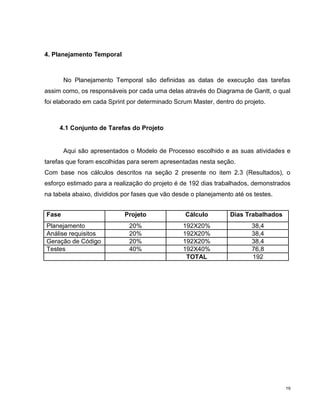 4. Planejamento Temporal



       No Planejamento Temporal são definidas as datas de execução das tarefas
assim como, os responsáveis por cada uma delas através do Diagrama de Gantt, o qual
foi elaborado em cada Sprint por determinado Scrum Master, dentro do projeto.



     4.1 Conjunto de Tarefas do Projeto


       Aqui são apresentados o Modelo de Processo escolhido e as suas atividades e
tarefas que foram escolhidas para serem apresentadas nesta seção.
Com base nos cálculos descritos na seção 2 presente no item 2.3 (Resultados), o
esforço estimado para a realização do projeto é de 192 dias trabalhados, demonstrados
na tabela abaixo, divididos por fases que vão desde o planejamento até os testes.


Fase                        Projeto               Cálculo        Dias Trabalhados
Planejamento                  20%                192X20%                 38,4
Análise requisitos            20%                192X20%                 38,4
Geração de Código             20%                192X20%                 38,4
Testes                        40%                192X40%                 76,8
                                                  TOTAL                  192




                                                                                    19
 