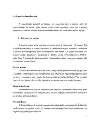 5. Organização do Pessoal



       A organização pessoal se baseou em encontros com a equipe, além de
comunicação via e-mail, gtalk, dentre outros meios possíveis, para que o projeto
pudesse ocorrer em paralelo à outras atividades exercidas pelos membros da equipe.



     5.1 Estrutura da equipe


       A equipe possui uma estrutura composta com 4 integrantes. O modelo Ágil
exigirá reunião diária, a revisão das metas a cada final da sprint, analisando as tarefas
e atrasos em retrospectiva para aprimoramento das metas. Os papéis descritos são:
Scrum Master, Developer1, Developer2 e Tester, sendo o ProductOwner o Prof Dr.
Arilo Dias. A disposição dos integrantes, relacionados a seus respectivos papéis, são
modificados a cada Sprint.


Scrum Master
       O Scrum Master caracteriza-se como o responsável pelo incentivo à equipe, com
a tarefa de remover possíveis impedimentos que influenciem na parte operacional, além
de ser o responsável pelo registro de determinadas atividades da Sprint. Vale ressaltar
que o Scrum Master não é o líder da equipe, somenete exerce a função de apoio.


Desenvolvedores
       Desenvolvedores são os membros com todas as habilidades necessárias para
transformar os requisitos do ProductOwner em um pedaço potencialmente distribuível
do produto ao final da Sprint.


ProductOwner
       O ProductOwner é a única pessoa responsável pelo gerenciamento do Backlog
do Produto e por garantir o valor do trabalho realizado pelo Time Scrum, garantindo que
seja visível para todos da equipe.

                                                                                       21
 