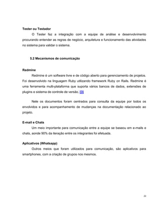 Tester ou Testador
       O Tester faz a integração com a equipe de análise e desenvolvimento
procurando entender as regras de negócio, arquitetura e funcionamento das atividades
no sistema para validar o sistema.



     5.2 Mecanismos de comunicação


Redmine
       Redmine é um software livre e de código aberto para gerenciamento de projetos.
Foi desenvolvido na linguagem Ruby utilizando framework Ruby on Rails. Redmine é
uma ferramenta multi-plataforma que suporta vários bancos de dados, extensões de
plugins e sistema de controle de versão. [3]


       Nele os documentos foram centrados para consulta da equipe por todos os
envolvidos e para acompanhamento de mudanças na documentação relacionado ao
projeto.


E-mail e Chats
       Um meio importante para comunicação entre a equipe se baseou em e-mails e
chats, aonde 90% da iteração entre os integrantes foi efetuada.


Aplicativos (Whatsapp)
       Outros meios que foram utilizados para comunicação, são aplicativos para
smartphones, com a criação de grupos nos mesmos.




                                                                                   22
 