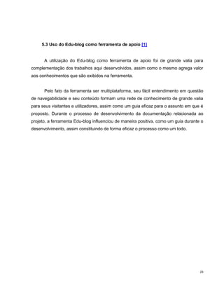5.3 Uso do Edu-blog como ferramenta de apoio [1]


      A utilização do Edu-blog como ferramenta de apoio foi de grande valia para
complementação dos trabalhos aqui desenvolvidos, assim como o mesmo agrega valor
aos conhecimentos que são exibidos na ferramenta.


      Pelo fato da ferramenta ser multiplataforma, seu fácil entendimento em questão
de navegabilidade e seu conteúdo formam uma rede de conhecimento de grande valia
para seus visitantes e utilizadores, assim como um guia eficaz para o assunto em que é
proposto. Durante o processo de desenvolvimento da documentação relacionada ao
projeto, a ferramenta Edu-blog influenciou de maneira positiva, como um guia durante o
desenvolvimento, assim constituindo de forma eficaz o processo como um todo.




                                                                                    23
 