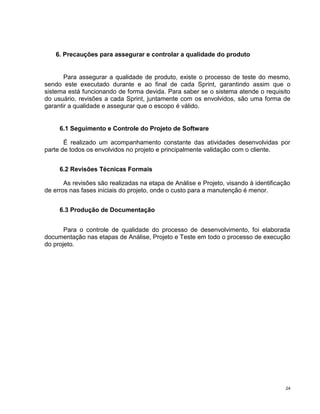 6. Precauções para assegurar e controlar a qualidade do produto


       Para assegurar a qualidade de produto, existe o processo de teste do mesmo,
sendo este executado durante e ao final de cada Sprint, garantindo assim que o
sistema está funcionando de forma devida. Para saber se o sistema atende o requisito
do usuário, revisões a cada Sprint, juntamente com os envolvidos, são uma forma de
garantir a qualidade e assegurar que o escopo é válido.


     6.1 Seguimento e Controle do Projeto de Software

       É realizado um acompanhamento constante das atividades desenvolvidas por
parte de todos os envolvidos no projeto e principalmente validação com o cliente.


     6.2 Revisões Técnicas Formais

       As revisões são realizadas na etapa de Análise e Projeto, visando à identificação
de erros nas fases iniciais do projeto, onde o custo para a manutenção é menor.


     6.3 Produção de Documentação


       Para o controle de qualidade do processo de desenvolvimento, foi elaborada
documentação nas etapas de Análise, Projeto e Teste em todo o processo de execução
do projeto.




                                                                                      24
 