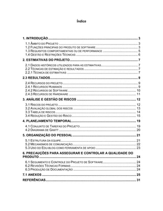 Índice



1. INTRODUÇÃO .................................................................................................... 3
  1.1 ÂMBITO DO PROJETO ........................................................................................ 3
  1.2 FUNÇÕES PRINCIPAIS DO PRODUTO DE SOFTWARE ............................................... 3
  1.3 REQUISITOS COMPORTAMENTAIS OU DE PERFORMANCE ....................................... 5
  1.4 GESTÃO E RESTRIÇÕES TÉCNICAS ..................................................................... 6
2. ESTIMATIVAS DO PROJETO ............................................................................ 7
  2.1 DADOS HISTÓRICOS UTILIZADOS PARA AS ESTIMATIVAS......................................... 7
  2.2 TÉCNICAS DE ESTIMAÇÃO E RESULTADOS ............................................................ 7
  2.2.1 TÉCNICA DE ESTIMATIVAS ............................................................................... 7
2.3 RESULTADOS .................................................................................................. 9
  2.4 RECURSOS DO PROJETO .................................................................................... 9
  2.4.1 RECURSOS HUMANOS .................................................................................... 9
  2.4.2 RECURSOS DE SOFTWARE ............................................................................ 10
  2.4.3 RECURSOS DE HARDWARE ........................................................................... 11
3. ANÁLISE E GESTÃO DE RISCOS .................................................................. 12
  3.1 RISCOS DO PROJETO ....................................................................................... 12
  3.2 AVALIAÇÃO GLOBAL DOS RISCOS ...................................................................... 13
  3.3 TABELA DE RISCOS .......................................................................................... 14
  3.4 REDUÇÃO E GESTÃO DO RISCO ........................................................................ 15
4. PLANEJAMENTO TEMPORAL ........................................................................ 19
  4.1 CONJUNTO DE TAREFAS DO PROJETO............................................................... 19
  4.2 DIAGRAMA DE GANTT ...................................................................................... 20
5. ORGANIZAÇÃO DO PESSOAL ....................................................................... 21
  5.1 ESTRUTURA DA EQUIPE.................................................................................... 21
  5.2 MECANISMOS DE COMUNICAÇÃO....................................................................... 22
  5.3 USO DO EDU-BLOG COMO FERRAMENTA DE APOIO ............................................. 23
6. PRECAUÇÕES PARA ASSEGURAR E CONTROLAR A QUALIDADE DO
PRODUTO ............................................................................................................ 24
  6.1 SEGUIMENTO E CONTROLE DO PROJETO DE SOFTWARE..................................... 24
  6.2 REVISÕES TÉCNICAS FORMAIS ......................................................................... 24
  6.3 PRODUÇÃO DE DOCUMENTAÇÃO ...................................................................... 24
7.1 ANEXOS ......................................................................................................... 25
REFERÊNCIAS ..................................................................................................... 31
 
