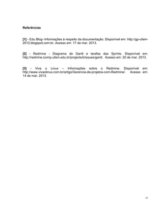 Referências


[1] - Edu Blog- Informações à respeito da documentação. Disponível em: http://gp-ufam-
2012.blogspot.com.br. Acesso em: 17 de mar. 2013.


[2] - Redmine - Diagrama de Gantt e tarefas das Sprints. Disponível em:
http://redmine.icomp.ufam.edu.br/projects/b/issues/gantt. Acesso em: 20 de mar. 2013.


[3] - Viva o Linux – Informações sobre o Redmine. Disponível em:
http://www.vivaolinux.com.br/artigo/Gerencia-de-projetos-com-Redmine/. Acesso em:
14 de mar. 2013.




                                                                                    31
 