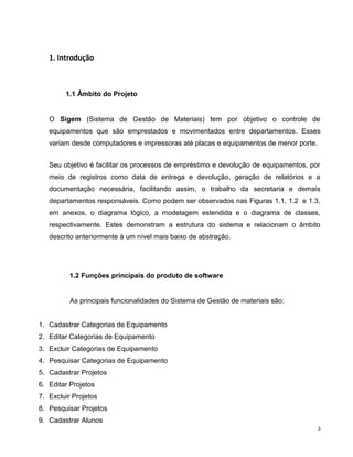 1. Introdução



        1.1 Âmbito do Projeto


   O Sigem (Sistema de Gestão de Materiais) tem por objetivo o controle de
   equipamentos que são emprestados e movimentados entre departamentos. Esses
   variam desde computadores e impressoras até placas e equipamentos de menor porte.


   Seu objetivo é facilitar os processos de empréstimo e devolução de equipamentos, por
   meio de registros como data de entrega e devolução, geração de relatórios e a
   documentação necessária, facilitando assim, o trabalho da secretaria e demais
   departamentos responsáveis. Como podem ser observados nas Figuras 1.1, 1.2 e 1.3,
   em anexos, o diagrama lógico, a modelagem estendida e o diagrama de classes,
   respectivamente. Estes demonstram a estrutura do sistema e relacionam o âmbito
   descrito anteriormente à um nível mais baixo de abstração.




          1.2 Funções principais do produto de software


          As principais funcionalidades do Sistema de Gestão de materiais são:


1. Cadastrar Categorias de Equipamento
2. Editar Categorias de Equipamento
3. Excluir Categorias de Equipamento
4. Pesquisar Categorias de Equipamento
5. Cadastrar Projetos
6. Editar Projetos
7. Excluir Projetos
8. Pesquisar Projetos
9. Cadastrar Alunos
                                                                                       3
 