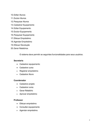 10. Editar Alunos
11. Excluir Alunos
12. Pesquisar Alunos
13. Cadastrar Equipamento
14. Editar Equipamento
15. Excluir Equipamento
16. Pesquisar Equipamento
17. Efetuar Empréstimo
18. Agendar Empréstimo
19. Efetuar Devolução
20. Gerar Relatórios


          O sistema deve permitir as seguintes funcionalidades para seus usuários:


   Secretaria
          Cadastrar equipamento
          Cadastrar curso
          Registrar empréstimo
          Cadastrar Aluno


   Coordenador
          Cadastrar projeto
          Cadastrar curso
          Gerar Relatório
          Aprovar empréstimo


   Professor
          Efetuar empréstimo
          Consultar equipamento
          Agendar empréstimo



                                                                                     4
 