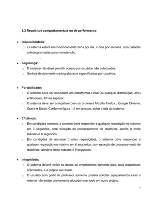 1.3 Requisitos comportamentais ou de performance


Disponibilidade:
o O sistema estará em funcionamento 24hs por dia, 7 dias por semana, com paradas
    pré-programadas para manutenção.
               .
Segurança:
o O sistema não deve permitir acesso por usuários não autorizados.
o   Senhas devidamente criptografadas e especificadas por usuários.



Portabilidade:
o   O sistema deve ser executado em plataformas Linux(Ou qualquer distribuição Unix)
    e Windows, XP ou superior.
o   O sistema deve ser compatível com os browsers Mozilla Firefox , Google Chrome,
    Opera e Safari. Conforme figura 1.4 em anexos, exibe a tela do sistema.


Eficiência:
o   Em condições normais, o sistema deve responder a qualquer requisição no máximo
    em 3 segundos, com exceção de processamento de relatórios, aonde o limite
    máximo é 6 segundos.
o   Em condições de estresse (muitas requisições), o sistema deve responder a
    qualquer requisição no máximo em 6 segundos, com exceção de processamento de
    relatórios, aonde o limite máximo é 9 segundos.


Integridade:
o O sistema deverá exibir os dados de empréstimos somente para seus respectivos
    solicitantes, e a própria secretaria.
o O usuário com perfil de professor somente poderá solicitar equipamentos caso o
    mesmo não esteja previamente alocado/reservado em outro projeto.

                                                                                   5
 